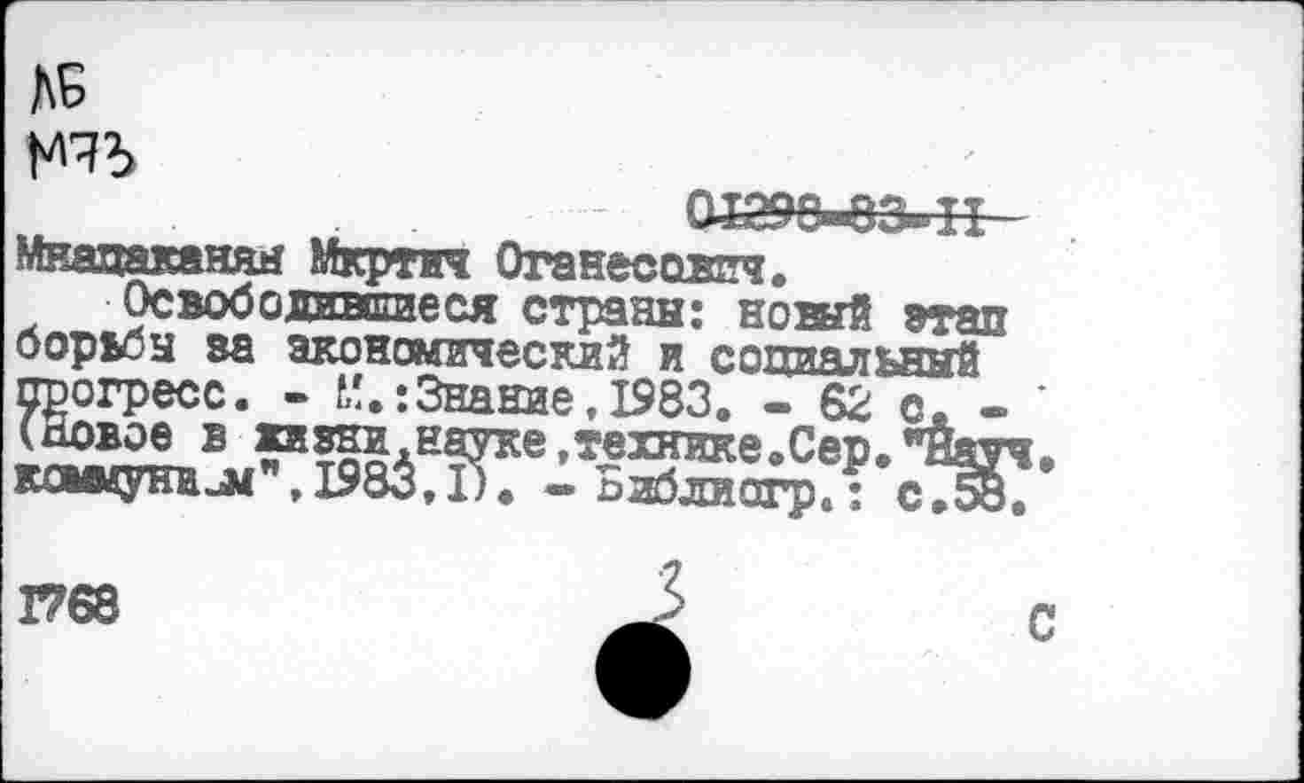 ﻿ДБ

Мнацаканян Мкртич Оганесович.
Освободишшеся страны: новый этап борьбы за экономический и социальямй прогресс. - Знание,1983. - 62 с. -(Новое в кивни,науке,технике.Сер. *?Йау кошунил*", 1983,1). -Библиогр.; сТВб
1768
С